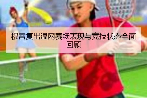 穆雷复出温网赛场表现与竞技状态全面回顾